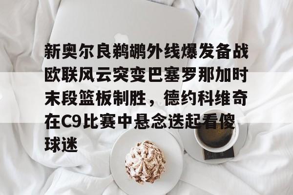九游账号注册-新奥尔良鹈鹕外线爆发备战欧联风云突变巴塞罗那加时末段篮板制胜，德约科维奇在C9比赛中悬念迭起看傻球迷的简单介绍